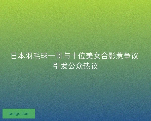 日本羽毛球一哥与十位美女合影惹争议 引发公众热议