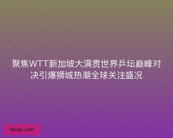 聚焦WTT新加坡大满贯世界乒坛巅峰对决引爆狮城热潮全球关注盛况