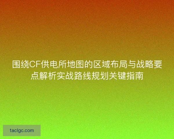 围绕CF供电所地图的区域布局与战略要点解析实战路线规划关键指南